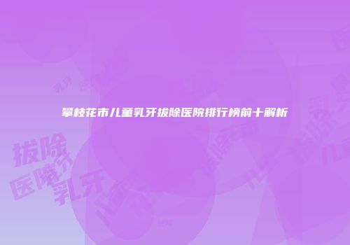 攀枝花市儿童乳牙拔除医院排行榜前十解析