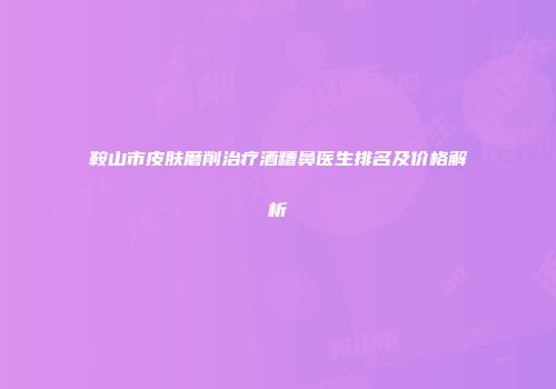 鞍山市皮肤磨削治疗酒糟鼻医生排名及价格解析