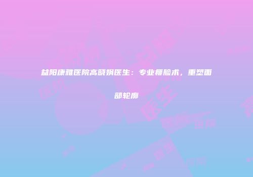 益阳康雅医院高晓娟医生：专业瘦脸术，重塑面部轮廓