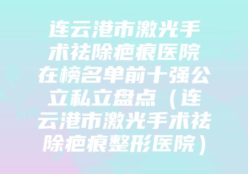 连云港市激光手术祛除疤痕医院在榜名单前十强公立私立盘点（连云港市激光手术祛除疤痕整形医院）