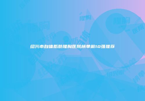 绍兴市自体脂肪隆胸医院榜单前10强推荐