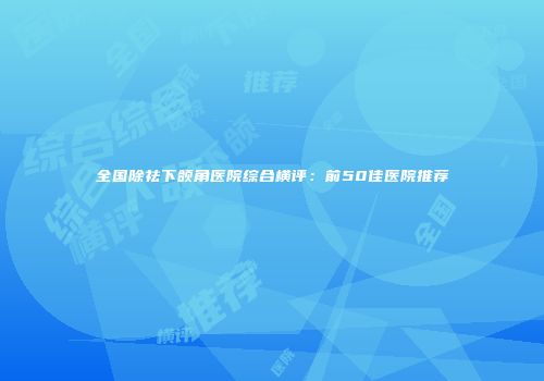 全国除祛下颌角医院综合横评：前50佳医院推荐