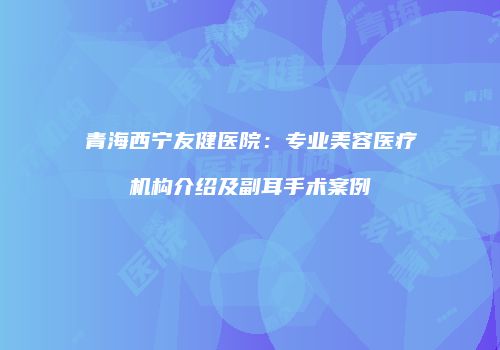 青海西宁友健医院：专业美容医疗机构介绍及副耳手术案例