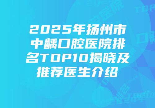 2025年扬州市中龋口腔医院排名TOP10揭晓及推荐医生介绍