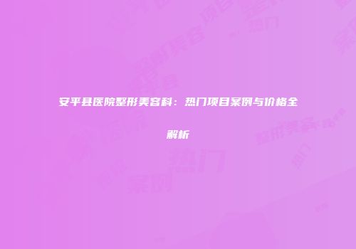 安平县医院整形美容科：热门项目案例与价格全解析