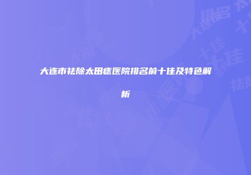 大连市祛除太田痣医院排名前十佳及特色解析