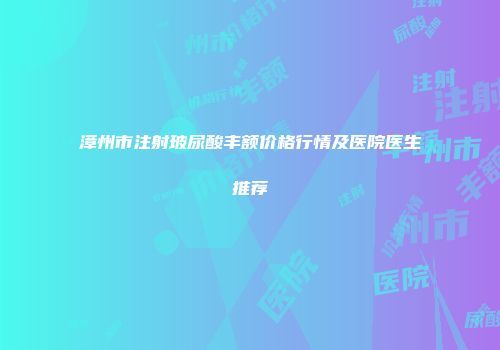 漳州市注射玻尿酸丰额价格行情及医院医生推荐