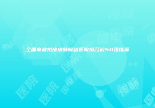 全国电波拉皮皮肤除皱医院排名前50强推荐