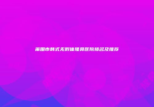 莆田市韩式无假体隆鼻医院排名及推荐