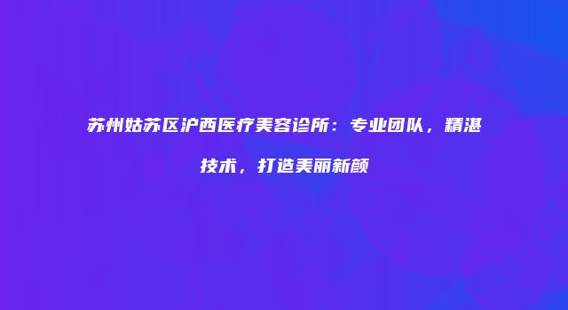苏州姑苏区沪西医疗美容诊所：专业团队，精湛技术，打造美丽新颜