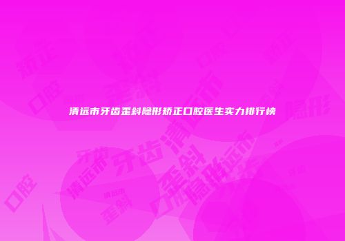 清远市牙齿歪斜隐形矫正口腔医生实力排行榜