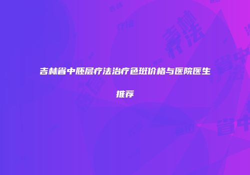 吉林省中胚层疗法治疗色斑价格与医院医生推荐