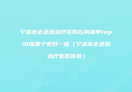 宁波市去色斑治疗医院在榜清单top10强哪个更好一些（宁波市去色斑治疗整形医院）