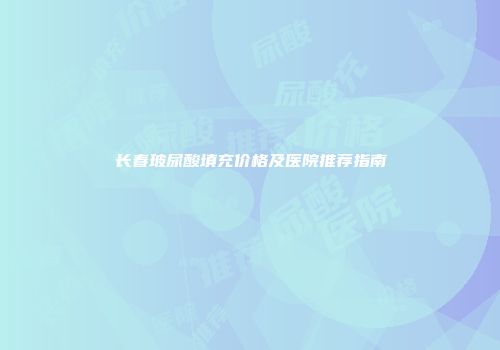 长春玻尿酸填充价格及医院推荐指南