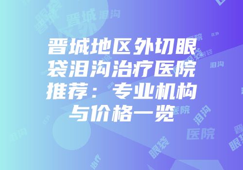 晋城地区外切眼袋泪沟治疗医院推荐：专业机构与价格一览