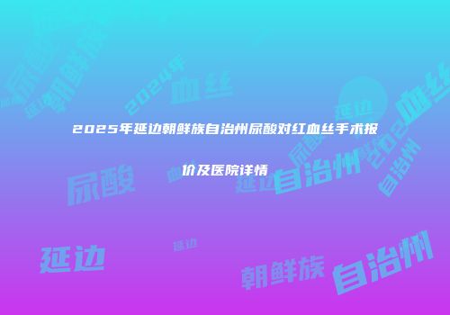 2025年延边朝鲜族自治州尿酸对红血丝手术报价及医院详情