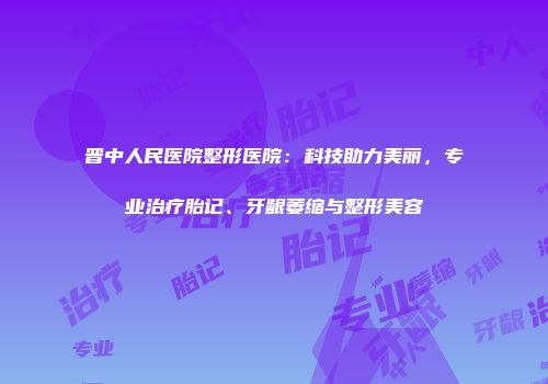 晋中人民医院整形医院：科技助力美丽，专业治疗胎记、牙龈萎缩与整形美容