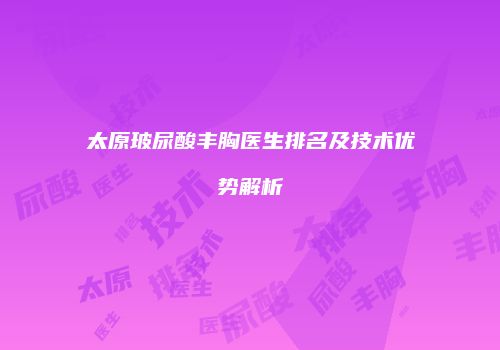 太原玻尿酸丰胸医生排名及技术优势解析