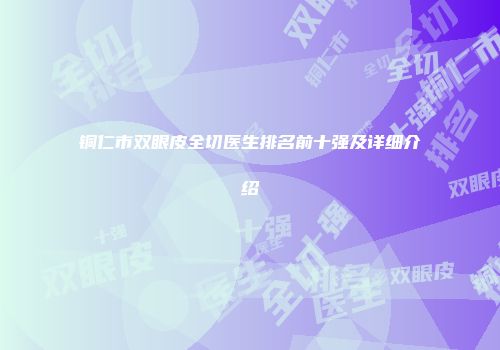 铜仁市双眼皮全切医生排名前十强及详细介绍