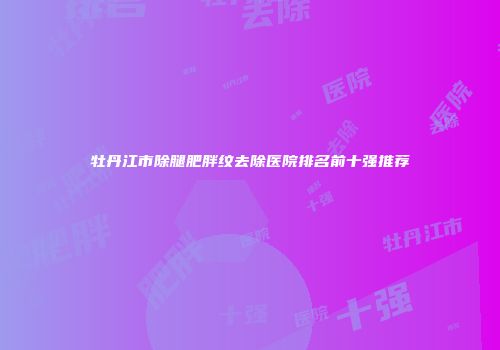 牡丹江市除腿肥胖纹去除医院排名前十强推荐