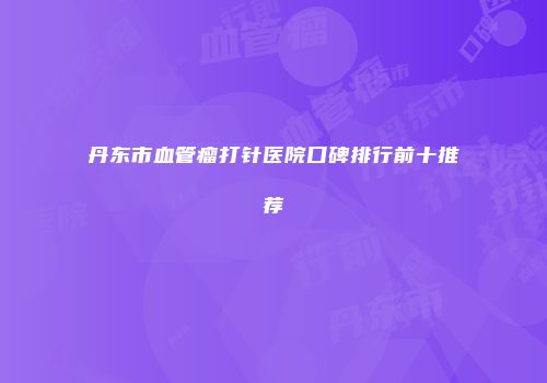 丹东市血管瘤打针医院口碑排行前十推荐