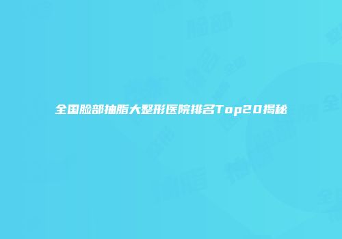 全国脸部抽脂大整形医院排名Top20揭秘