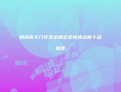 铜川市下门牙歪斜矫正医院排名前十名推荐