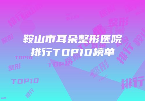 鞍山市耳朵整形医院排行TOP10榜单