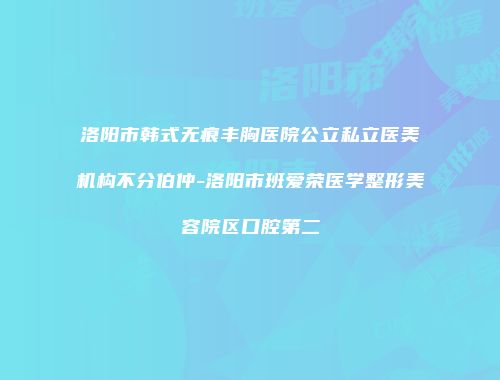洛阳市韩式无痕丰胸医院公立私立医美机构不分伯仲-洛阳市班爱荣医学整形美容院区口腔第二