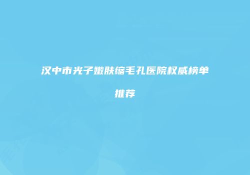 汉中市光子嫩肤缩毛孔医院权威榜单推荐
