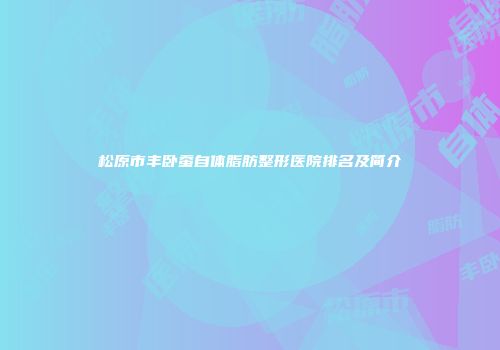 松原市丰卧蚕自体脂肪整形医院排名及简介