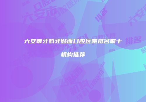 六安市牙科牙贴面口腔医院排名前十机构推荐