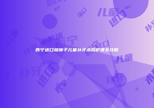 西宁进口玻璃子儿童补牙术后护理全攻略