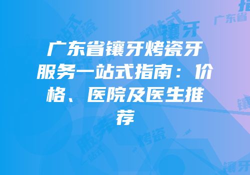 广东省镶牙烤瓷牙服务一站式指南：价格、医院及医生推荐