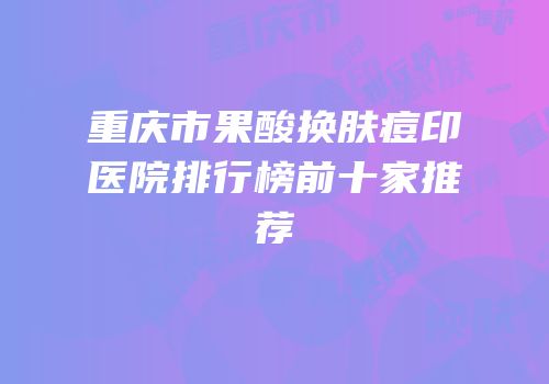 重庆市果酸换肤痘印医院排行榜前十家推荐