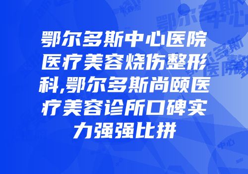 鄂尔多斯中心医院医疗美容烧伤整形科,鄂尔多斯尚颐医疗美容诊所口碑实力强强比拼