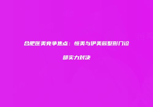 合肥医美竞争焦点：恒美与伊美辰整形门诊部实力对决