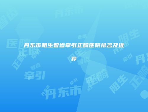 丹东市阻生智齿牵引正畸医院排名及推荐