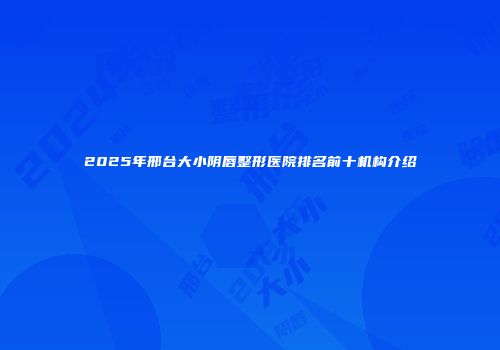 2025年邢台大小阴唇整形医院排名前十机构介绍