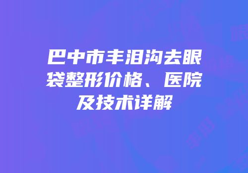巴中市丰泪沟去眼袋整形价格、医院及技术详解