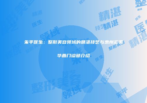 朱平医生：整形美容领域的精湛技艺与惠州汇美华鑫门诊部介绍
