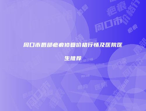 周口市唇部疤痕修复价格行情及医院医生推荐