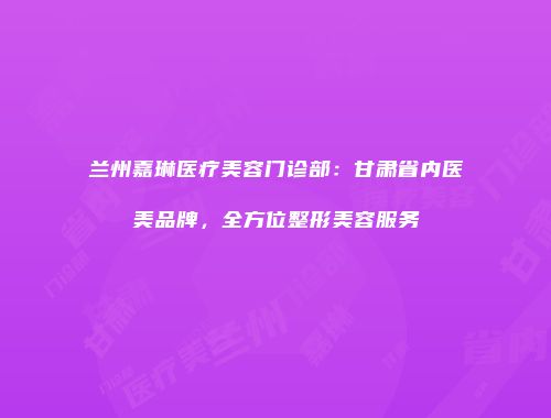 兰州嘉琳医疗美容门诊部：甘肃省内医美品牌，全方位整形美容服务