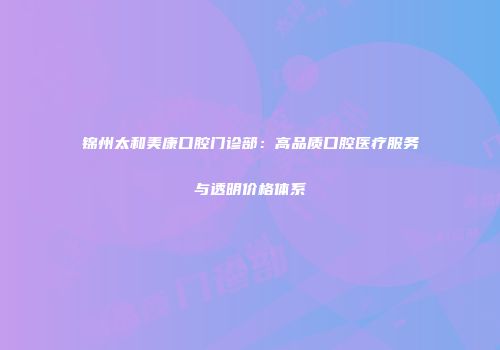 锦州太和美康口腔门诊部：高品质口腔医疗服务与透明价格体系