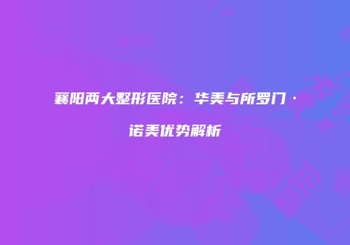 襄阳两大整形医院：华美与所罗门·诺美优势解析