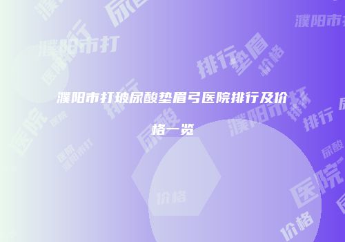 濮阳市打玻尿酸垫眉弓医院排行及价格一览