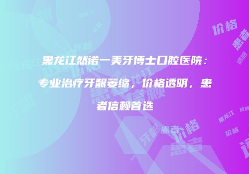 黑龙江然诺一美牙博士口腔医院：专业治疗牙龈萎缩，价格透明，患者信赖首选