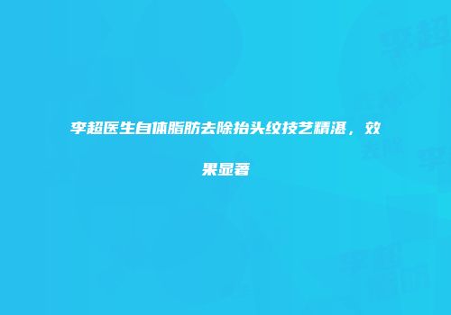 李超医生自体脂肪去除抬头纹技艺精湛，效果显著
