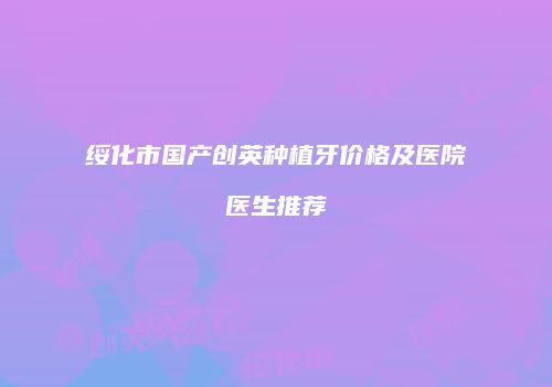 绥化市国产创英种植牙价格及医院医生推荐