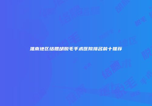 淮南地区络腮胡脱毛手术医院排名前十推荐